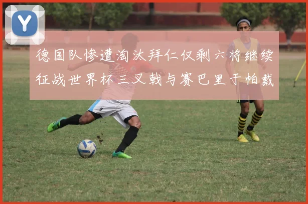 德国队惨遭淘汰拜仁仅剩六将继续征战世界杯三叉戟与赛巴里于帕戴维斯携手出战