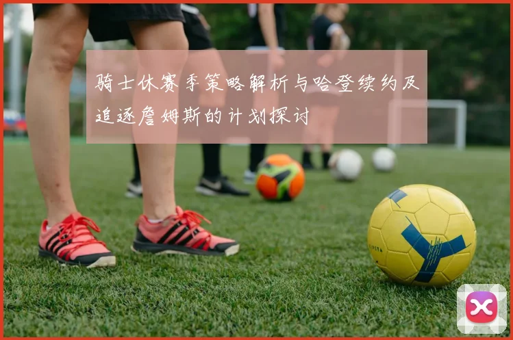 骑士休赛季策略解析与哈登续约及追逐詹姆斯的计划探讨