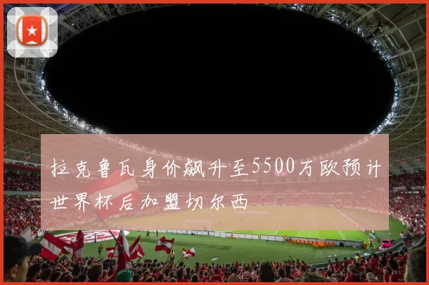 拉克鲁瓦身价飙升至5500万欧预计世界杯后加盟切尔西