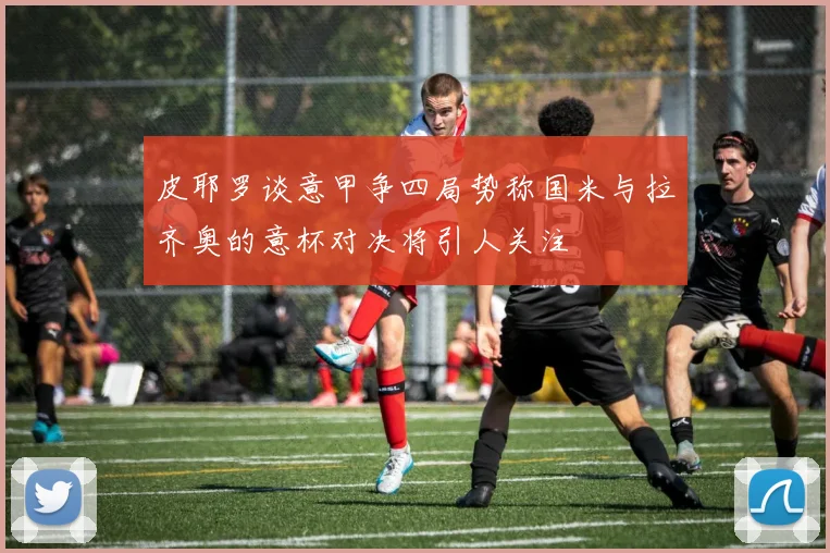 皮耶罗谈意甲争四局势称国米与拉齐奥的意杯对决将引人关注