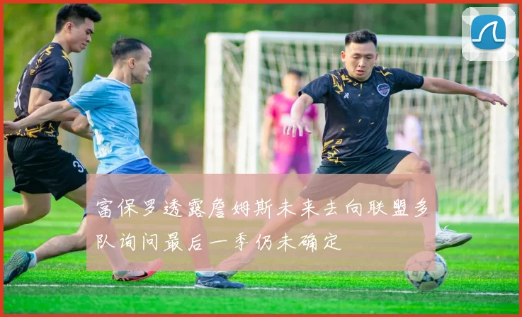 富保罗透露詹姆斯未来去向联盟多队询问最后一季仍未确定