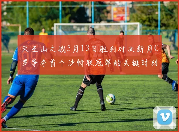 天王山之战5月13日胜利对决新月C罗争夺首个沙特联冠军的关键时刻