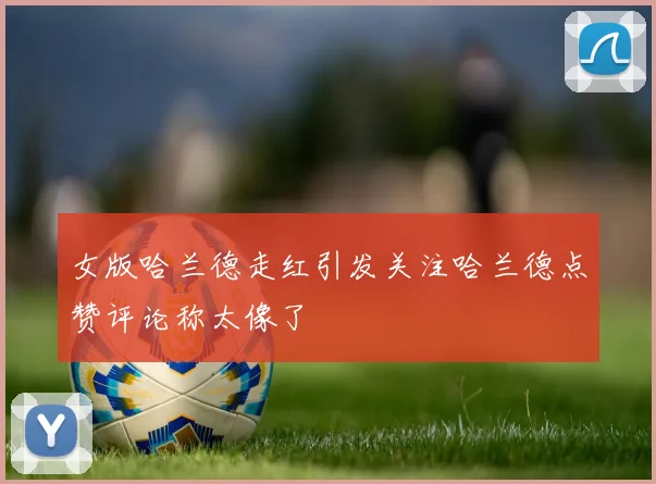 女版哈兰德走红引发关注哈兰德点赞评论称太像了