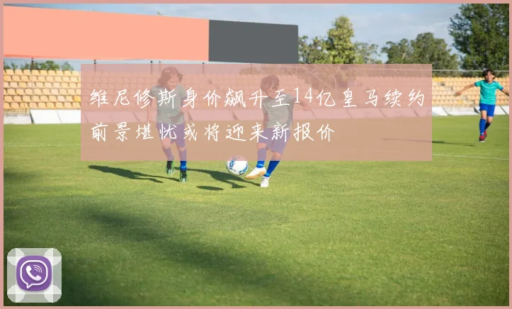 维尼修斯身价飙升至14亿皇马续约前景堪忧或将迎来新报价