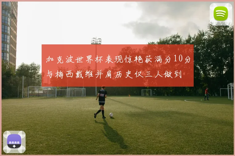 加克波世界杯表现惊艳获满分10分与梅西戴维并肩历史仅三人做到
