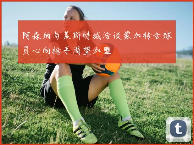 阿森纳与莱斯特城洽谈蒙加转会球员心向枪手渴望加盟