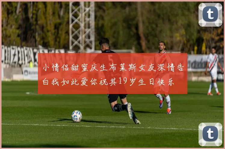 小情侣甜蜜庆生布莱斯女友深情告白我如此爱你祝其19岁生日快乐