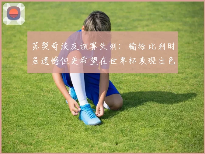 苏契奇谈友谊赛失利：输给比利时虽遗憾但更希望在世界杯表现出色