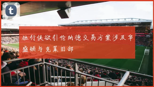 独行侠欲引伦纳德交易方案涉及华盛顿与克莱旧部
