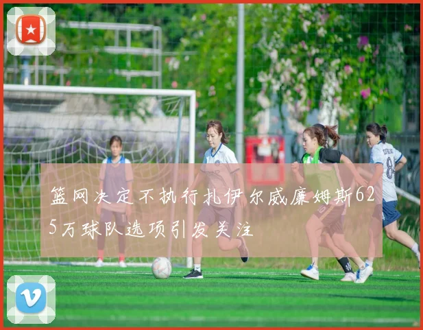 篮网决定不执行扎伊尔威廉姆斯625万球队选项引发关注