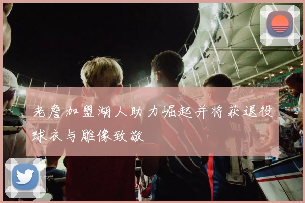 老詹加盟湖人助力崛起并将获退役球衣与雕像致敬