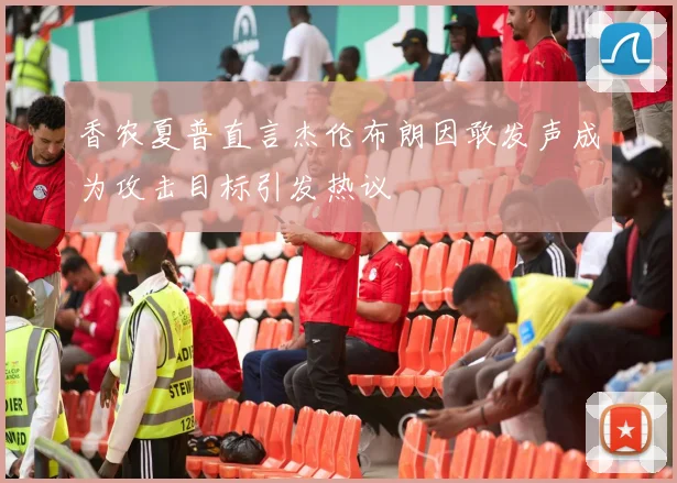 香农夏普直言杰伦布朗因敢发声成为攻击目标引发热议