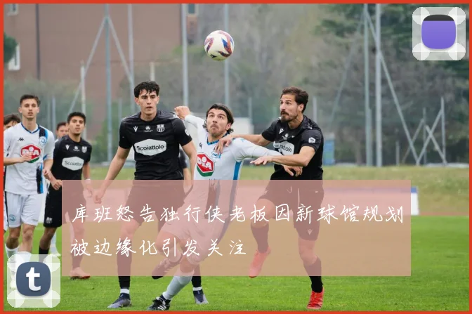 库班怒告独行侠老板因新球馆规划被边缘化引发关注