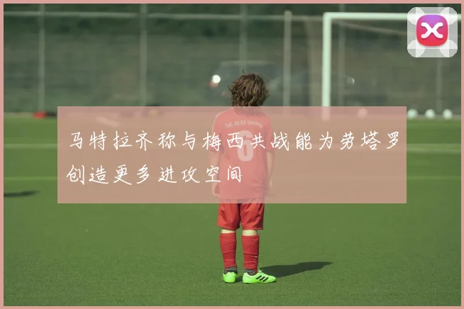 马特拉齐称与梅西共战能为劳塔罗创造更多进攻空间