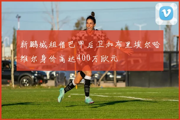 新鹏城租借巴甲后卫加布里埃尔哈维尔身价高达400万欧元