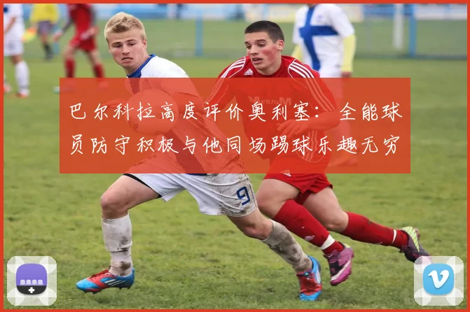 巴尔科拉高度评价奥利塞：全能球员防守积极与他同场踢球乐趣无穷
