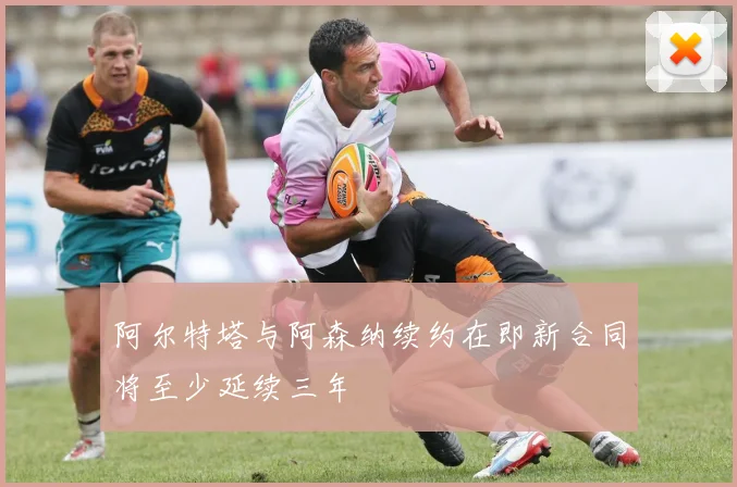 阿尔特塔与阿森纳续约在即新合同将至少延续三年