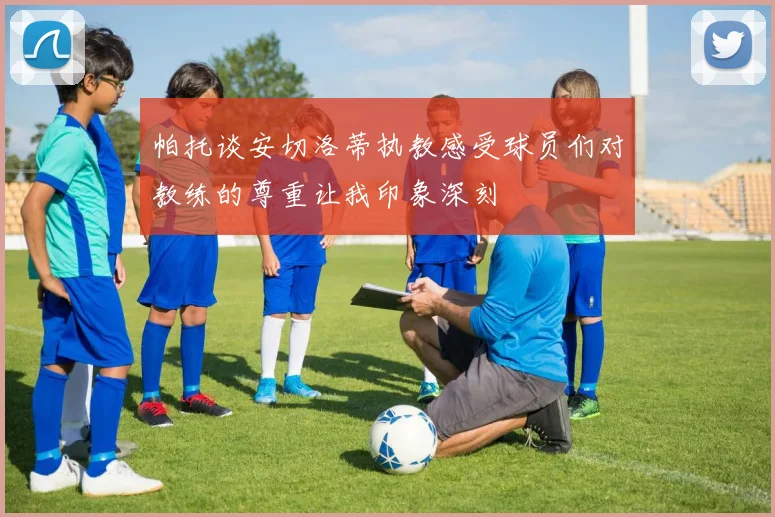 帕托谈安切洛蒂执教感受球员们对教练的尊重让我印象深刻
