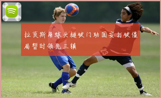 拉莫斯角球头槌破门助国安打破僵局暂时领先三镇