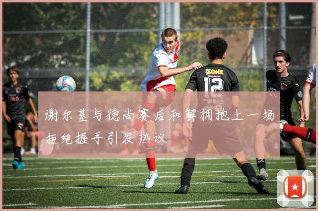 谢尔基与德尚赛后和解拥抱上一场拒绝握手引发热议