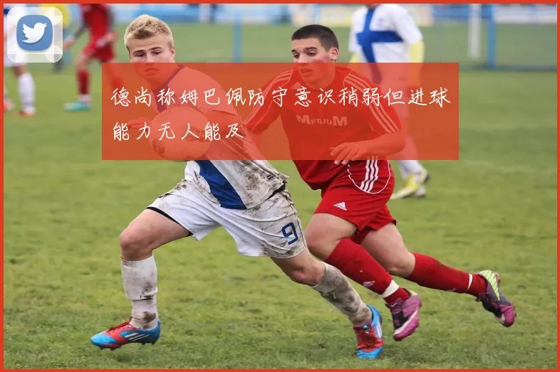 德尚称姆巴佩防守意识稍弱但进球能力无人能及