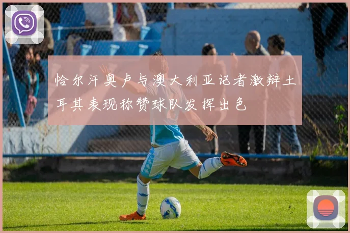 恰尔汗奥卢与澳大利亚记者激辩土耳其表现称赞球队发挥出色